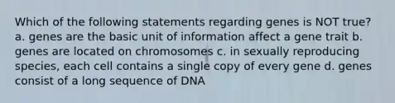 Which of the following statements regarding genes is NOT true? a. genes are the basic unit of information affect a gene trait b. genes are located on chromosomes c. in sexually reproducing species, each cell contains a single copy of every gene d. genes consist of a long sequence of DNA