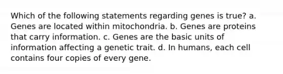 Which of the following statements regarding genes is true? a. Genes are located within mitochondria. b. Genes are proteins that carry information. c. Genes are the basic units of information affecting a genetic trait. d. In humans, each cell contains four copies of every gene.