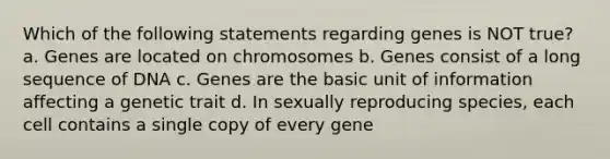 Which of the following statements regarding genes is NOT true? a. Genes are located on chromosomes b. Genes consist of a long sequence of DNA c. Genes are the basic unit of information affecting a genetic trait d. In sexually reproducing species, each cell contains a single copy of every gene