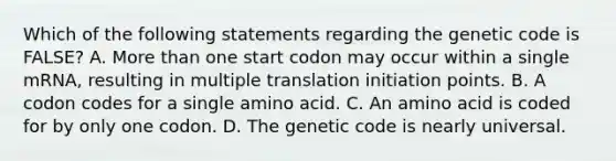 Which of the following statements regarding the genetic code is FALSE? A. More than one start codon may occur within a single mRNA, resulting in multiple translation initiation points. B. A codon codes for a single amino acid. C. An amino acid is coded for by only one codon. D. The genetic code is nearly universal.