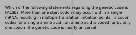 Which of the following statements regarding the genetic code is FALSE? -More than one start codon may occur within a single mRNA, resulting in multiple translation initiation points. -a codon codes for a single amino acid - an amino acid is coded for by only one codon -the genetic code is nearly universal