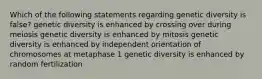 Which of the following statements regarding genetic diversity is false? genetic diversity is enhanced by crossing over during meiosis genetic diversity is enhanced by mitosis genetic diversity is enhanced by independent orientation of chromosomes at metaphase 1 genetic diversity is enhanced by random fertilization