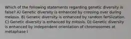 Which of the following statements regarding genetic diversity is false? A) Genetic diversity is enhanced by crossing over during meiosis. B) Genetic diversity is enhanced by random fertilization. C) Genetic diversity is enhanced by mitosis. D) Genetic diversity is enhanced by independent orientation of chromosomes at metaphase I