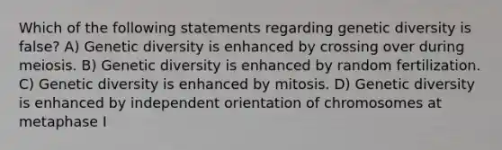 Which of the following statements regarding genetic diversity is false? A) Genetic diversity is enhanced by crossing over during meiosis. B) Genetic diversity is enhanced by random fertilization. C) Genetic diversity is enhanced by mitosis. D) Genetic diversity is enhanced by independent orientation of chromosomes at metaphase I