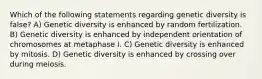 Which of the following statements regarding genetic diversity is false? A) Genetic diversity is enhanced by random fertilization. B) Genetic diversity is enhanced by independent orientation of chromosomes at metaphase I. C) Genetic diversity is enhanced by mitosis. D) Genetic diversity is enhanced by crossing over during meiosis.