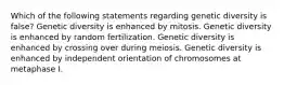 Which of the following statements regarding genetic diversity is false? Genetic diversity is enhanced by mitosis. Genetic diversity is enhanced by random fertilization. Genetic diversity is enhanced by crossing over during meiosis. Genetic diversity is enhanced by independent orientation of chromosomes at metaphase I.