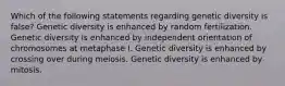 Which of the following statements regarding genetic diversity is false? Genetic diversity is enhanced by random fertilization. Genetic diversity is enhanced by independent orientation of chromosomes at metaphase I. Genetic diversity is enhanced by crossing over during meiosis. Genetic diversity is enhanced by mitosis.