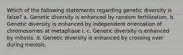 Which of the following statements regarding genetic diversity is false? a. Genetic diversity is enhanced by random fertilization. b. Genetic diversity is enhanced by independent orientation of chromosomes at metaphase I. c. Genetic diversity is enhanced by mitosis. d. Genetic diversity is enhanced by crossing over during meiosis.