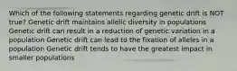 Which of the following statements regarding genetic drift is NOT true? Genetic drift maintains allelic diversity in populations Genetic drift can result in a reduction of genetic variation in a population Genetic drift can lead to the fixation of alleles in a population Genetic drift tends to have the greatest impact in smaller populations