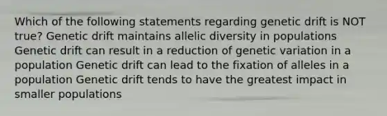 Which of the following statements regarding genetic drift is NOT true? Genetic drift maintains allelic diversity in populations Genetic drift can result in a reduction of genetic variation in a population Genetic drift can lead to the fixation of alleles in a population Genetic drift tends to have the greatest impact in smaller populations