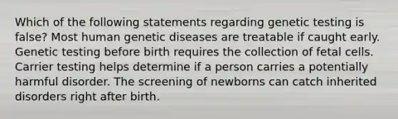 Which of the following statements regarding genetic testing is false? Most human genetic diseases are treatable if caught early. Genetic testing before birth requires the collection of fetal cells. Carrier testing helps determine if a person carries a potentially harmful disorder. The screening of newborns can catch inherited disorders right after birth.