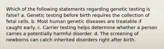 Which of the following statements regarding genetic testing is false? a. Genetic testing before birth requires the collection of fetal cells. b. Most human genetic diseases are treatable if caught early. c. Carrier testing helps determine whether a person carries a potentially harmful disorder. d. The screening of newborns can catch inherited disorders right after birth.