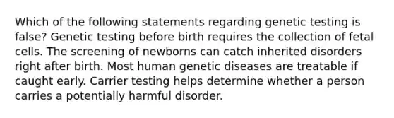 Which of the following statements regarding genetic testing is false? Genetic testing before birth requires the collection of fetal cells. The screening of newborns can catch inherited disorders right after birth. Most human genetic diseases are treatable if caught early. Carrier testing helps determine whether a person carries a potentially harmful disorder.