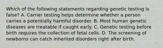 Which of the following statements regarding genetic testing is false? A. Carrier testing helps determine whether a person carries a potentially harmful disorder. B. Most human genetic diseases are treatable if caught early. C. Genetic testing before birth requires the collection of fetal cells. D. The screening of newborns can catch inherited disorders right after birth.