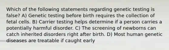 Which of the following statements regarding genetic testing is false? A) Genetic testing before birth requires the collection of fetal cells. B) Carrier testing helps determine if a person carries a potentially harmful disorder. C) The screening of newborns can catch inherited disorders right after birth. D) Most human genetic diseases are treatable if caught early