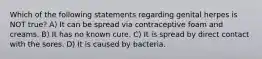 Which of the following statements regarding genital herpes is NOT true? A) It can be spread via contraceptive foam and creams. B) It has no known cure. C) It is spread by direct contact with the sores. D) It is caused by bacteria.