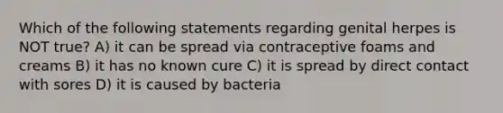 Which of the following statements regarding genital herpes is NOT true? A) it can be spread via contraceptive foams and creams B) it has no known cure C) it is spread by direct contact with sores D) it is caused by bacteria