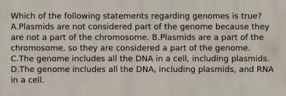 Which of the following statements regarding genomes is true? A.Plasmids are not considered part of the genome because they are not a part of the chromosome. B.Plasmids are a part of the chromosome, so they are considered a part of the genome. C.The genome includes all the DNA in a cell, including plasmids. D.The genome includes all the DNA, including plasmids, and RNA in a cell.