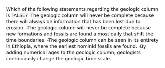 Which of the following statements regarding the geologic column is FALSE? -The geologic column will never be complete because there will always be information that has been lost due to erosion. -The geologic column will never be complete because new formations and fossils are found almost daily that shift the time boundaries. -The geologic column can be seen in its entirety in Ethiopia, where the earliest hominid fossils are found. -By adding numerical ages to the geologic column, geologists continuously change the <a href='https://www.questionai.com/knowledge/k8JpI6wldh-geologic-time' class='anchor-knowledge'>geologic time</a> scale.