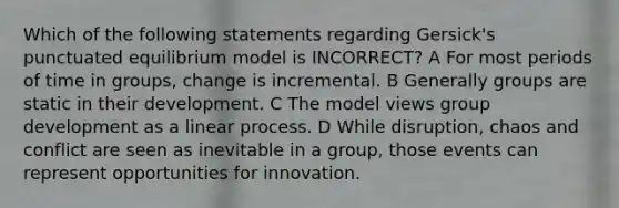 Which of the following statements regarding Gersick's punctuated equilibrium model is INCORRECT? A For most periods of time in groups, change is incremental. B Generally groups are static in their development. C The model views group development as a linear process. D While disruption, chaos and conflict are seen as inevitable in a group, those events can represent opportunities for innovation.