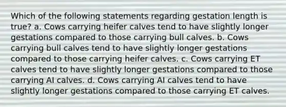 Which of the following statements regarding gestation length is true? a. Cows carrying heifer calves tend to have slightly longer gestations compared to those carrying bull calves. b. Cows carrying bull calves tend to have slightly longer gestations compared to those carrying heifer calves. c. Cows carrying ET calves tend to have slightly longer gestations compared to those carrying AI calves. d. Cows carrying AI calves tend to have slightly longer gestations compared to those carrying ET calves.