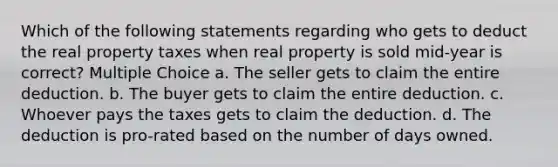 Which of the following statements regarding who gets to deduct the real property taxes when real property is sold mid-year is correct? Multiple Choice a. The seller gets to claim the entire deduction. b. The buyer gets to claim the entire deduction. c. Whoever pays the taxes gets to claim the deduction. d. The deduction is pro-rated based on the number of days owned.