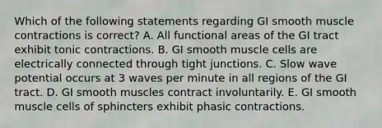 Which of the following statements regarding GI smooth muscle contractions is correct? A. All functional areas of the GI tract exhibit tonic contractions. B. GI smooth muscle cells are electrically connected through tight junctions. C. Slow wave potential occurs at 3 waves per minute in all regions of the GI tract. D. GI smooth muscles contract involuntarily. E. GI smooth muscle cells of sphincters exhibit phasic contractions.