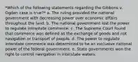 *Which of the following statements regarding the Gibbons v. Ogden case is true?* a. The ruling provided the national government with decreasing power over economic affairs throughout the land. b. The national government lost the power to regulate intrastate commerce. c. The Supreme Court found that commerce was defined as the exchange of goods and not navigation or transport of people. d. The power to regulate interstate commerce was determined to be an exclusive national power of the federal government. e. State governments won the right to control navigation in interstate waters.