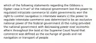 which of the following statements regarding the Gibbons v. Ogden case is true? a) the national government lost the power to regulated intrastate commerce b) state governments won the right to control navigation in interstate waters c) the power to regulate interstate commerce was determined to be an exclusive national power of the federal government d) the ruling provided the national government with decreasing power over economic affairs throughout the land e) the Supreme Court found that commerce was defined as the exchange of goods and not navigation or transport of people