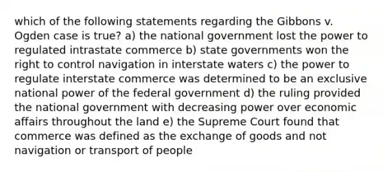 which of the following statements regarding the Gibbons v. Ogden case is true? a) the national government lost the power to regulated intrastate commerce b) <a href='https://www.questionai.com/knowledge/kktWZGE8l3-state-governments' class='anchor-knowledge'>state governments</a> won the right to control navigation in interstate waters c) the power to regulate interstate commerce was determined to be an exclusive national power of the federal government d) the ruling provided the national government with decreasing power over economic affairs throughout the land e) the Supreme Court found that commerce was defined as the exchange of goods and not navigation or transport of people