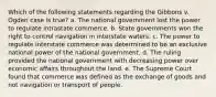 Which of the following statements regarding the Gibbons v. Ogden case is true? a. The national government lost the power to regulate intrastate commerce. b. State governments won the right to control navigation in interstate waters. c. The power to regulate interstate commerce was determined to be an exclusive national power of the national government. d. The ruling provided the national government with decreasing power over economic affairs throughout the land. e. The Supreme Court found that commerce was defined as the exchange of goods and not navigation or transport of people.