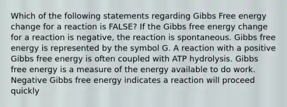 Which of the following statements regarding Gibbs Free energy change for a reaction is FALSE? If the Gibbs free energy change for a reaction is negative, the reaction is spontaneous. Gibbs free energy is represented by the symbol G. A reaction with a positive Gibbs free energy is often coupled with ATP hydrolysis. Gibbs free energy is a measure of the energy available to do work. Negative Gibbs free energy indicates a reaction will proceed quickly