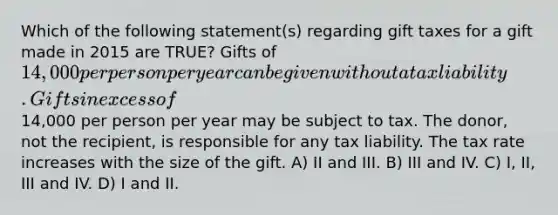 Which of the following statement(s) regarding gift taxes for a gift made in 2015 are TRUE? Gifts of 14,000 per person per year can be given without a tax liability. Gifts in excess of14,000 per person per year may be subject to tax. The donor, not the recipient, is responsible for any tax liability. The tax rate increases with the size of the gift. A) II and III. B) III and IV. C) I, II, III and IV. D) I and II.