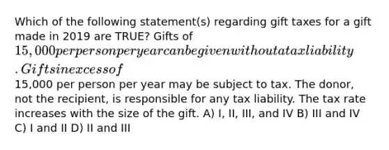 Which of the following statement(s) regarding gift taxes for a gift made in 2019 are TRUE? Gifts of 15,000 per person per year can be given without a tax liability. Gifts in excess of15,000 per person per year may be subject to tax. The donor, not the recipient, is responsible for any tax liability. The tax rate increases with the size of the gift. A) I, II, III, and IV B) III and IV C) I and II D) II and III