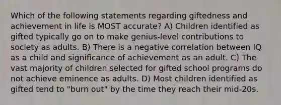 Which of the following statements regarding giftedness and achievement in life is MOST accurate? A) Children identified as gifted typically go on to make genius-level contributions to society as adults. B) There is a negative correlation between IQ as a child and significance of achievement as an adult. C) The vast majority of children selected for gifted school programs do not achieve eminence as adults. D) Most children identified as gifted tend to "burn out" by the time they reach their mid-20s.