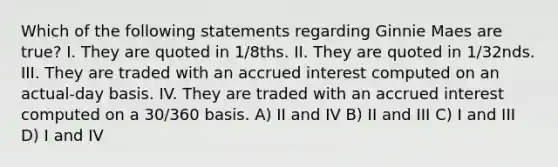 Which of the following statements regarding Ginnie Maes are true? I. They are quoted in 1/8ths. II. They are quoted in 1/32nds. III. They are traded with an accrued interest computed on an actual-day basis. IV. They are traded with an accrued interest computed on a 30/360 basis. A) II and IV B) II and III C) I and III D) I and IV