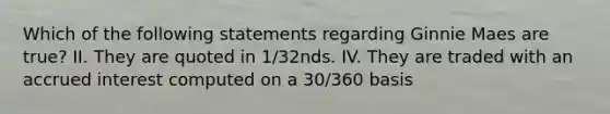 Which of the following statements regarding Ginnie Maes are true? II. They are quoted in 1/32nds. IV. They are traded with an accrued interest computed on a 30/360 basis