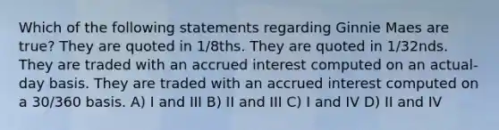 Which of the following statements regarding Ginnie Maes are true? They are quoted in 1/8ths. They are quoted in 1/32nds. They are traded with an accrued interest computed on an actual-day basis. They are traded with an accrued interest computed on a 30/360 basis. A) I and III B) II and III C) I and IV D) II and IV