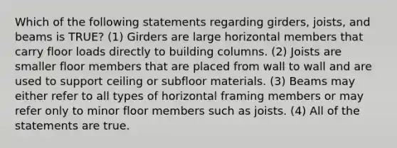 Which of the following statements regarding girders, joists, and beams is TRUE? (1) Girders are large horizontal members that carry floor loads directly to building columns. (2) Joists are smaller floor members that are placed from wall to wall and are used to support ceiling or subfloor materials. (3) Beams may either refer to all types of horizontal framing members or may refer only to minor floor members such as joists. (4) All of the statements are true.