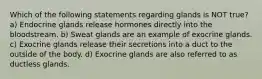 Which of the following statements regarding glands is NOT true? a) Endocrine glands release hormones directly into the bloodstream. b) Sweat glands are an example of exocrine glands. c) Exocrine glands release their secretions into a duct to the outside of the body. d) Exocrine glands are also referred to as ductless glands.