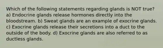 Which of the following statements regarding glands is NOT true? a) Endocrine glands release hormones directly into the bloodstream. b) Sweat glands are an example of exocrine glands. c) Exocrine glands release their secretions into a duct to the outside of the body. d) Exocrine glands are also referred to as ductless glands.