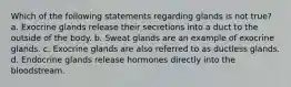 Which of the following statements regarding glands is not true? a. Exocrine glands release their secretions into a duct to the outside of the body. b. Sweat glands are an example of exocrine glands. c. Exocrine glands are also referred to as ductless glands. d. Endocrine glands release hormones directly into the bloodstream.