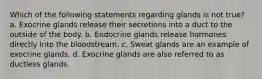 Which of the following statements regarding glands is not true? a. Exocrine glands release their secretions into a duct to the outside of the body. b. Endocrine glands release hormones directly into the bloodstream. c. Sweat glands are an example of exocrine glands. d. Exocrine glands are also referred to as ductless glands.