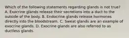 Which of the following statements regarding glands is not true? A. Exocrine glands release their secretions into a duct to the outside of the body. B. Endocrine glands release hormones directly into the bloodstream. C. Sweat glands are an example of exocrine glands. D. Exocrine glands are also referred to as ductless glands.