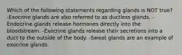 Which of the following statements regarding glands is NOT true? -Exocrine glands are also referred to as ductless glands. -Endocrine glands release hormones directly into the bloodstream. -Exocrine glands release their secretions into a duct to the outside of the body. -Sweat glands are an example of exocrine glands.