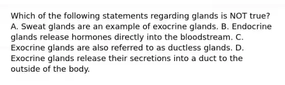 Which of the following statements regarding glands is NOT true? A. Sweat glands are an example of exocrine glands. B. Endocrine glands release hormones directly into <a href='https://www.questionai.com/knowledge/k7oXMfj7lk-the-blood' class='anchor-knowledge'>the blood</a>stream. C. Exocrine glands are also referred to as ductless glands. D. Exocrine glands release their secretions into a duct to the outside of the body.