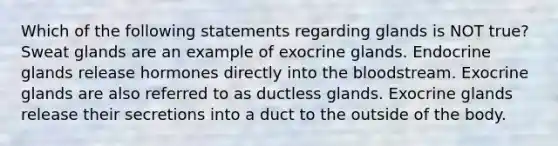 Which of the following statements regarding glands is NOT true? Sweat glands are an example of exocrine glands. Endocrine glands release hormones directly into the bloodstream. Exocrine glands are also referred to as ductless glands. Exocrine glands release their secretions into a duct to the outside of the body.