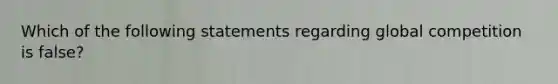 Which of the following statements regarding global competition is false?