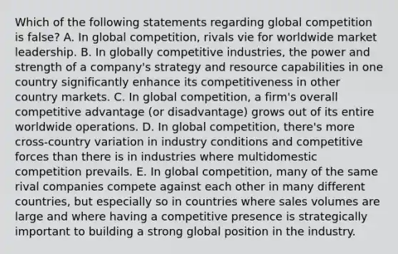 Which of the following statements regarding global competition is false? A. In global competition, rivals vie for worldwide market leadership. B. In globally competitive industries, the power and strength of a company's strategy and resource capabilities in one country significantly enhance its competitiveness in other country markets. C. In global competition, a firm's overall competitive advantage (or disadvantage) grows out of its entire worldwide operations. D. In global competition, there's more cross-country variation in industry conditions and competitive forces than there is in industries where multidomestic competition prevails. E. In global competition, many of the same rival companies compete against each other in many different countries, but especially so in countries where sales volumes are large and where having a competitive presence is strategically important to building a strong global position in the industry.