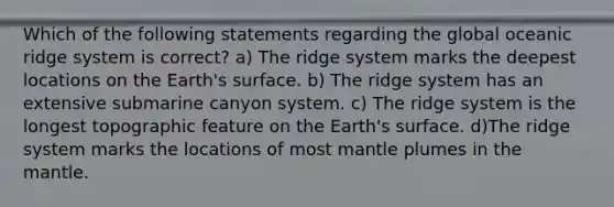 Which of the following statements regarding the global oceanic ridge system is correct? a) The ridge system marks the deepest locations on the Earth's surface. b) The ridge system has an extensive submarine canyon system. c) The ridge system is the longest topographic feature on the Earth's surface. d)The ridge system marks the locations of most mantle plumes in the mantle.